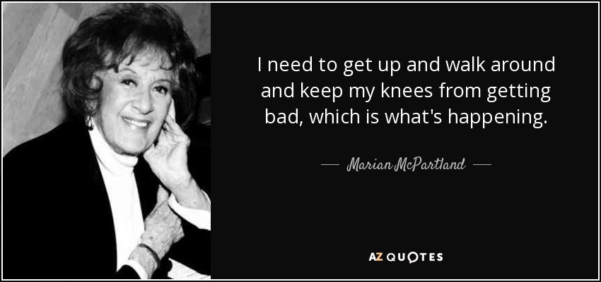 I need to get up and walk around and keep my knees from getting bad, which is what's happening. - Marian McPartland