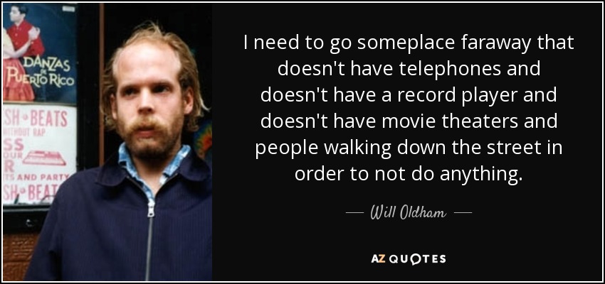 I need to go someplace faraway that doesn't have telephones and doesn't have a record player and doesn't have movie theaters and people walking down the street in order to not do anything. - Will Oldham