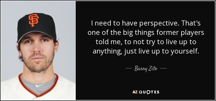 I need to have perspective. That's one of the big things former players told me, to not try to live up to anything, just live up to yourself. - Barry Zito