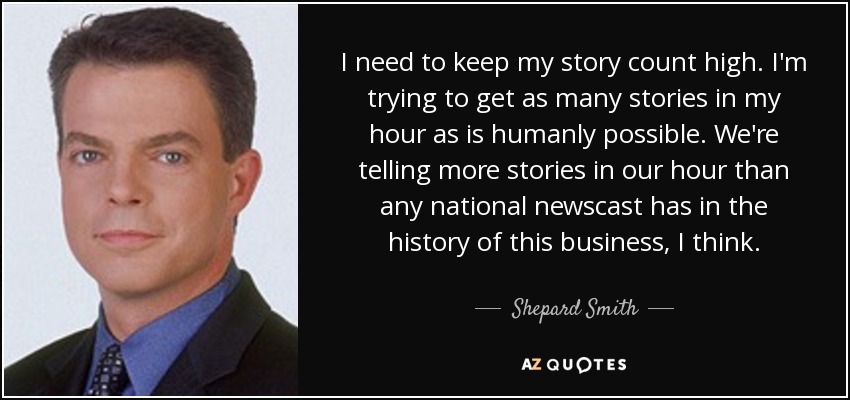I need to keep my story count high. I'm trying to get as many stories in my hour as is humanly possible. We're telling more stories in our hour than any national newscast has in the history of this business, I think. - Shepard Smith