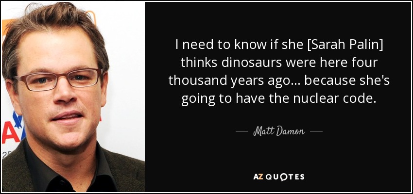 I need to know if she [Sarah Palin] thinks dinosaurs were here four thousand years ago... because she's going to have the nuclear code. - Matt Damon