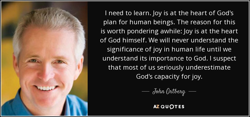 I need to learn. Joy is at the heart of God's plan for human beings. The reason for this is worth pondering awhile: Joy is at the heart of God himself. We will never understand the significance of joy in human life until we understand its importance to God. I suspect that most of us seriously underestimate God's capacity for joy. - John Ortberg