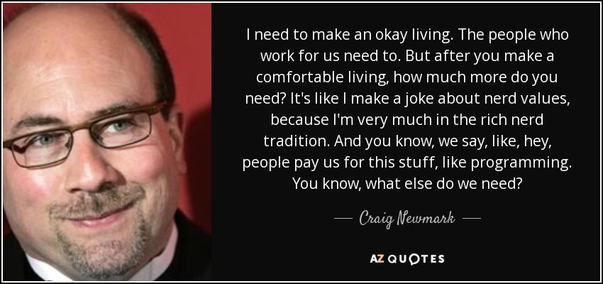 I need to make an okay living. The people who work for us need to. But after you make a comfortable living, how much more do you need? It's like I make a joke about nerd values, because I'm very much in the rich nerd tradition. And you know, we say, like, hey, people pay us for this stuff, like programming. You know, what else do we need? - Craig Newmark