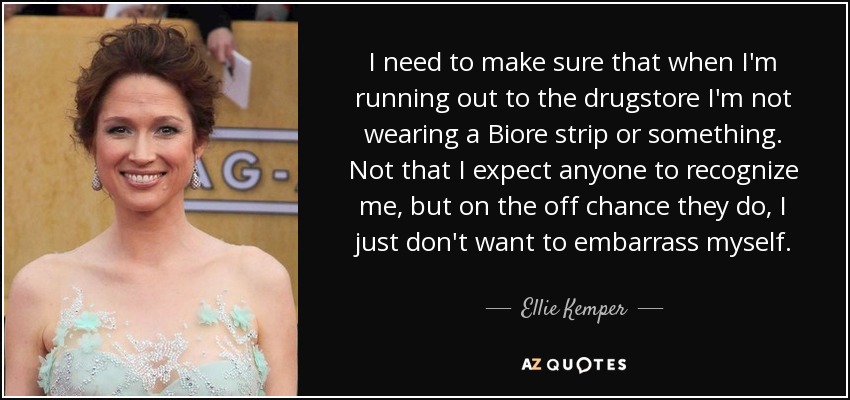 I need to make sure that when I'm running out to the drugstore I'm not wearing a Biore strip or something. Not that I expect anyone to recognize me, but on the off chance they do, I just don't want to embarrass myself. - Ellie Kemper