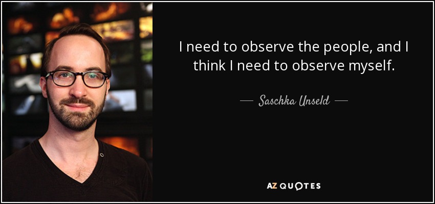 I need to observe the people, and I think I need to observe myself. - Saschka Unseld