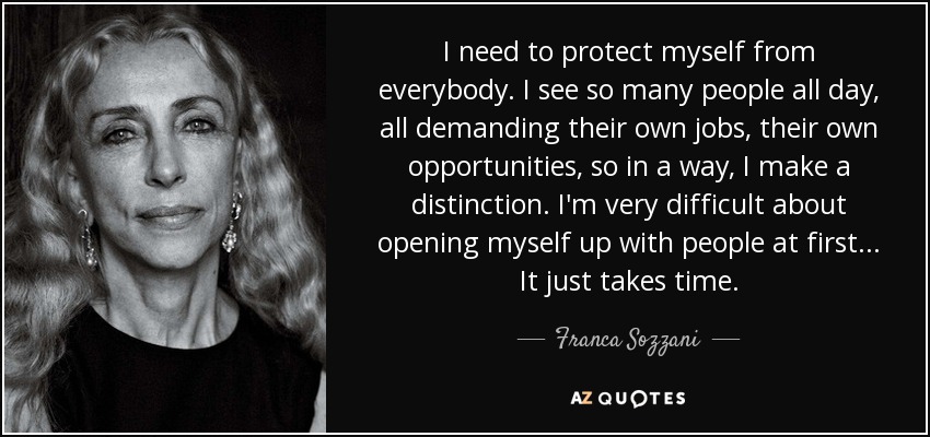 I need to protect myself from everybody. I see so many people all day, all demanding their own jobs, their own opportunities, so in a way, I make a distinction. I'm very difficult about opening myself up with people at first . . . It just takes time. - Franca Sozzani