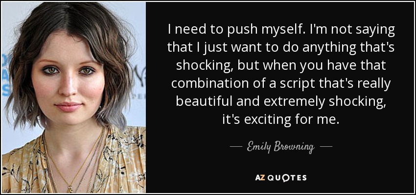 I need to push myself. I'm not saying that I just want to do anything that's shocking, but when you have that combination of a script that's really beautiful and extremely shocking, it's exciting for me. - Emily Browning