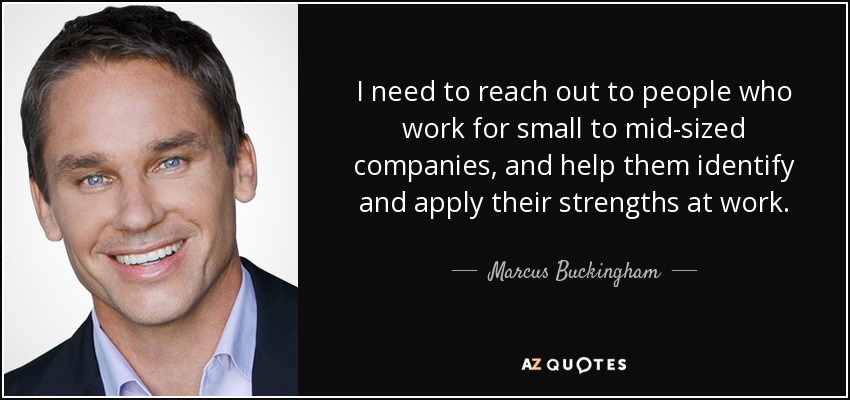 I need to reach out to people who work for small to mid-sized companies, and help them identify and apply their strengths at work. - Marcus Buckingham