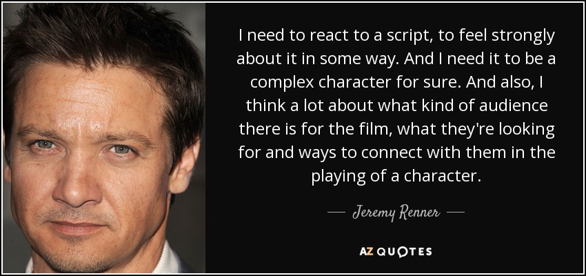 I need to react to a script, to feel strongly about it in some way. And I need it to be a complex character for sure. And also, I think a lot about what kind of audience there is for the film, what they're looking for and ways to connect with them in the playing of a character. - Jeremy Renner