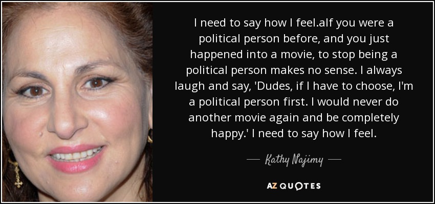 I need to say how I feel.aIf you were a political person before, and you just happened into a movie, to stop being a political person makes no sense. I always laugh and say, 'Dudes, if I have to choose, I'm a political person first. I would never do another movie again and be completely happy.' I need to say how I feel. - Kathy Najimy