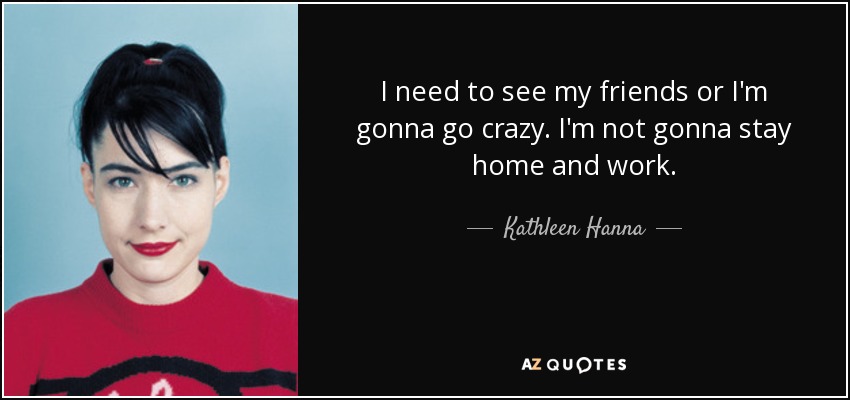 I need to see my friends or I'm gonna go crazy. I'm not gonna stay home and work. - Kathleen Hanna