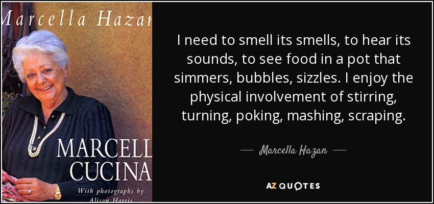 I need to smell its smells, to hear its sounds, to see food in a pot that simmers, bubbles, sizzles. I enjoy the physical involvement of stirring, turning, poking, mashing, scraping. - Marcella Hazan
