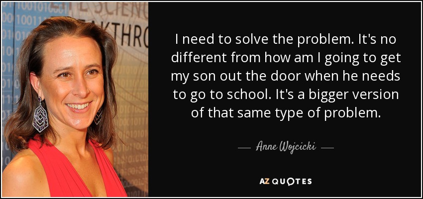 I need to solve the problem. It's no different from how am I going to get my son out the door when he needs to go to school. It's a bigger version of that same type of problem. - Anne Wojcicki
