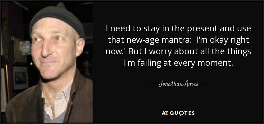 I need to stay in the present and use that new-age mantra: 'I'm okay right now.' But I worry about all the things I'm failing at every moment. - Jonathan Ames
