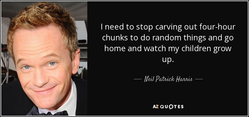 I need to stop carving out four-hour chunks to do random things and go home and watch my children grow up. - Neil Patrick Harris