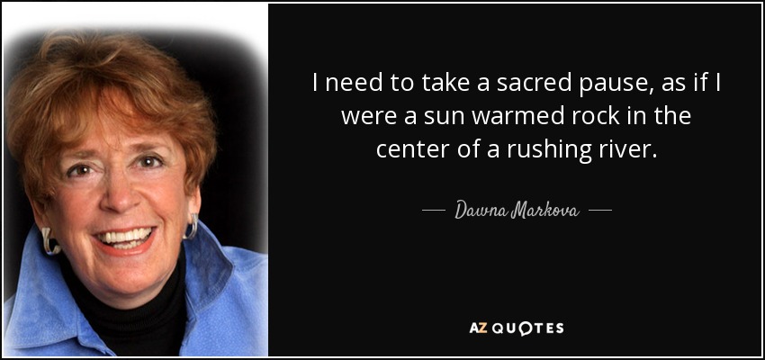 I need to take a sacred pause, as if I were a sun warmed rock in the center of a rushing river. - Dawna Markova
