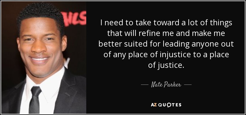 I need to take toward a lot of things that will refine me and make me better suited for leading anyone out of any place of injustice to a place of justice. - Nate Parker