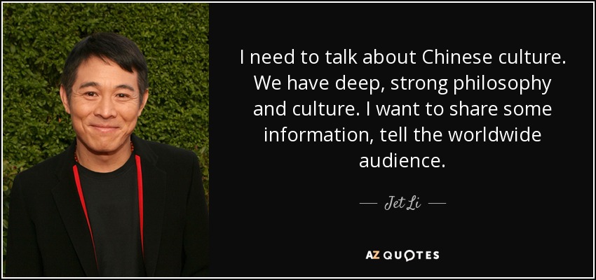 I need to talk about Chinese culture. We have deep, strong philosophy and culture. I want to share some information, tell the worldwide audience. - Jet Li