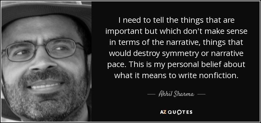 I need to tell the things that are important but which don't make sense in terms of the narrative, things that would destroy symmetry or narrative pace. This is my personal belief about what it means to write nonfiction. - Akhil Sharma
