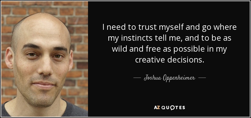 I need to trust myself and go where my instincts tell me, and to be as wild and free as possible in my creative decisions. - Joshua Oppenheimer