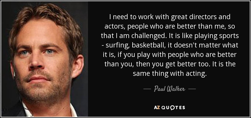 I need to work with great directors and actors, people who are better than me, so that I am challenged. It is like playing sports - surfing, basketball, it doesn't matter what it is, if you play with people who are better than you, then you get better too. It is the same thing with acting. - Paul Walker