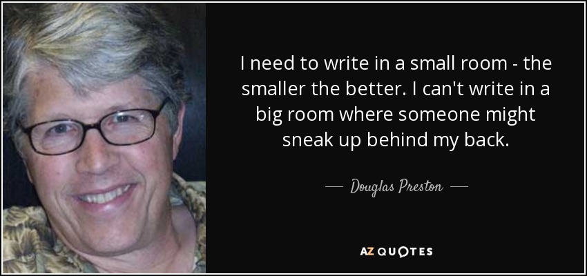 I need to write in a small room - the smaller the better. I can't write in a big room where someone might sneak up behind my back. - Douglas Preston