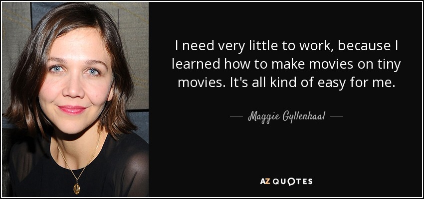 I need very little to work, because I learned how to make movies on tiny movies. It's all kind of easy for me. - Maggie Gyllenhaal