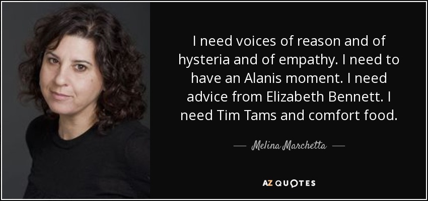 I need voices of reason and of hysteria and of empathy. I need to have an Alanis moment. I need advice from Elizabeth Bennett. I need Tim Tams and comfort food. - Melina Marchetta