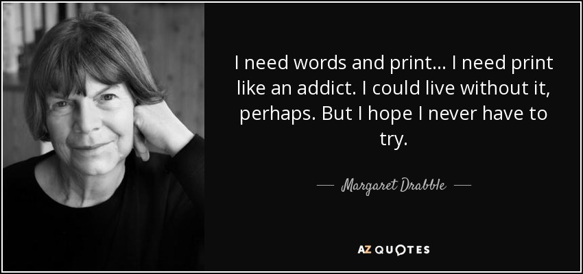 I need words and print... I need print like an addict. I could live without it, perhaps. But I hope I never have to try. - Margaret Drabble