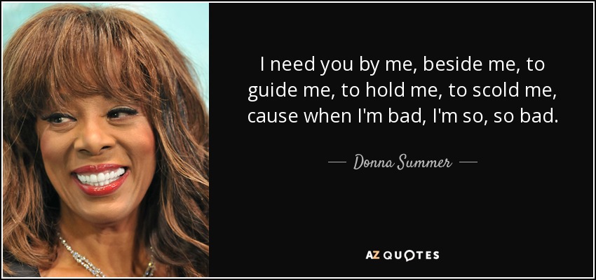 I need you by me, beside me, to guide me, to hold me, to scold me, cause when I'm bad, I'm so, so bad. - Donna Summer