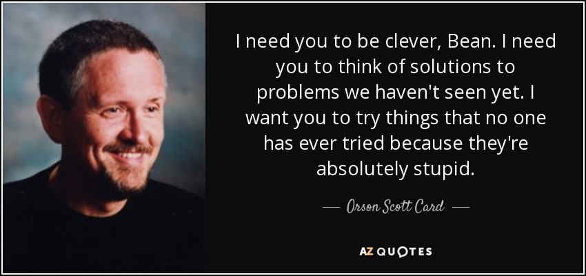 I need you to be clever, Bean. I need you to think of solutions to problems we haven't seen yet. I want you to try things that no one has ever tried because they're absolutely stupid. - Orson Scott Card