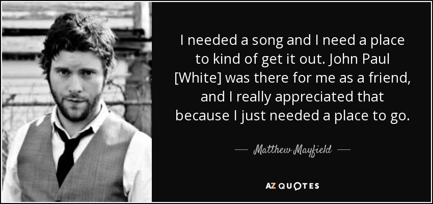 I needed a song and I need a place to kind of get it out. John Paul [White] was there for me as a friend, and I really appreciated that because I just needed a place to go. - Matthew Mayfield