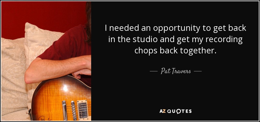 I needed an opportunity to get back in the studio and get my recording chops back together. - Pat Travers