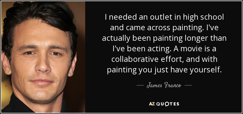 I needed an outlet in high school and came across painting. I've actually been painting longer than I've been acting. A movie is a collaborative effort, and with painting you just have yourself. - James Franco