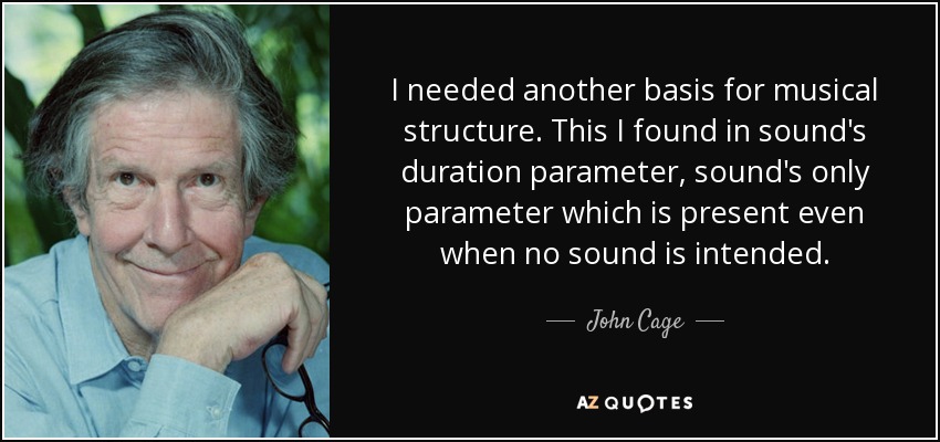 I needed another basis for musical structure. This I found in sound's duration parameter, sound's only parameter which is present even when no sound is intended. - John Cage