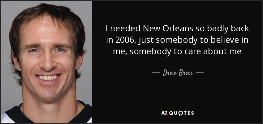 I needed New Orleans so badly back in 2006, just somebody to believe in me, somebody to care about me - Drew Brees