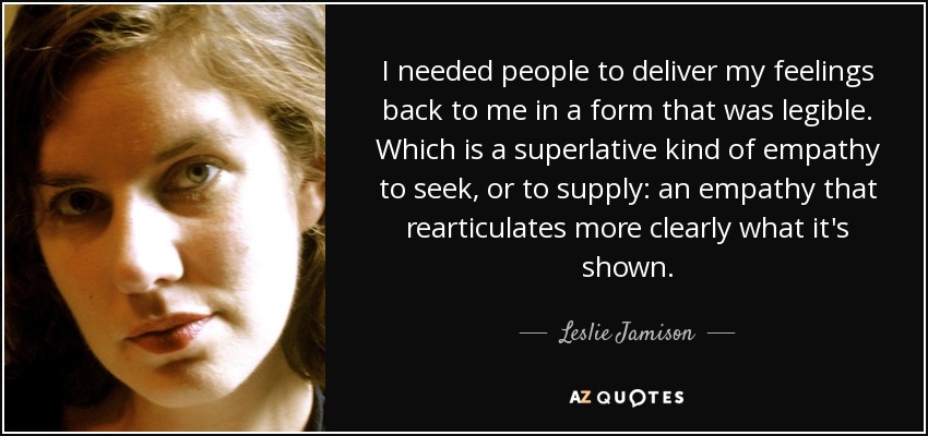 I needed people to deliver my feelings back to me in a form that was legible. Which is a superlative kind of empathy to seek, or to supply: an empathy that rearticulates more clearly what it's shown. - Leslie Jamison