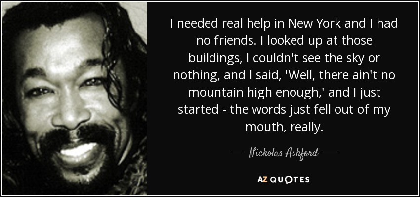 I needed real help in New York and I had no friends. I looked up at those buildings, I couldn't see the sky or nothing, and I said, 'Well, there ain't no mountain high enough,' and I just started - the words just fell out of my mouth, really. - Nickolas Ashford
