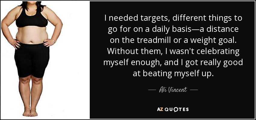 I needed targets, different things to go for on a daily basis—a distance on the treadmill or a weight goal. Without them, I wasn't celebrating myself enough, and I got really good at beating myself up. - Ali Vincent