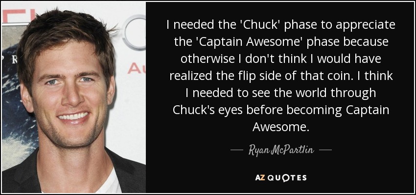 I needed the 'Chuck' phase to appreciate the 'Captain Awesome' phase because otherwise I don't think I would have realized the flip side of that coin. I think I needed to see the world through Chuck's eyes before becoming Captain Awesome. - Ryan McPartlin