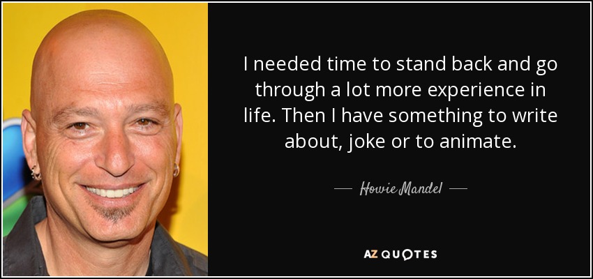 I needed time to stand back and go through a lot more experience in life. Then I have something to write about, joke or to animate. - Howie Mandel