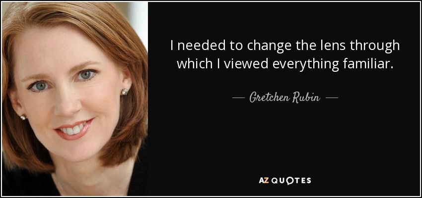I needed to change the lens through which I viewed everything familiar. - Gretchen Rubin