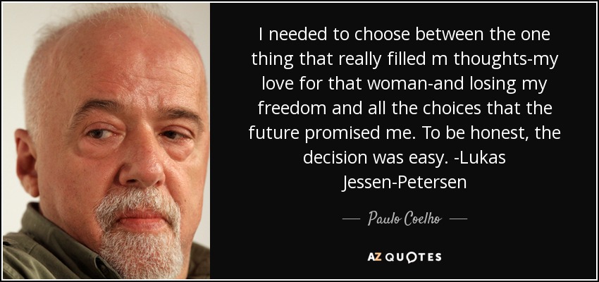 I needed to choose between the one thing that really filled m thoughts-my love for that woman-and losing my freedom and all the choices that the future promised me. To be honest, the decision was easy. -Lukas Jessen-Petersen - Paulo Coelho