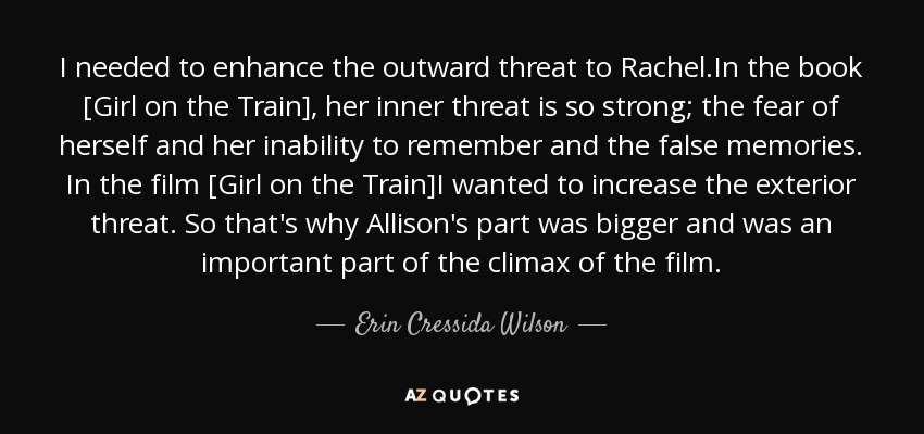 I needed to enhance the outward threat to Rachel.In the book [Girl on the Train], her inner threat is so strong; the fear of herself and her inability to remember and the false memories. In the film [Girl on the Train]I wanted to increase the exterior threat. So that's why Allison's part was bigger and was an important part of the climax of the film. - Erin Cressida Wilson