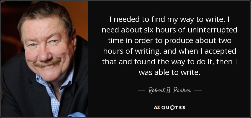 I needed to find my way to write. I need about six hours of uninterrupted time in order to produce about two hours of writing, and when I accepted that and found the way to do it, then I was able to write. - Robert B. Parker
