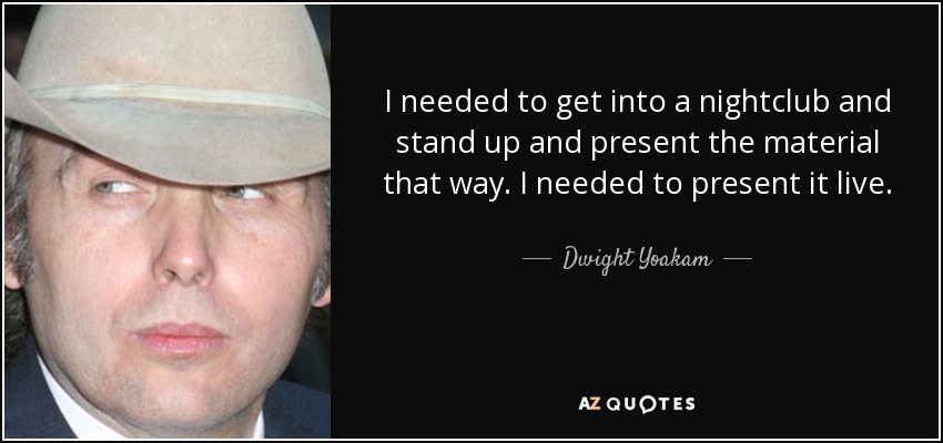 I needed to get into a nightclub and stand up and present the material that way. I needed to present it live. - Dwight Yoakam