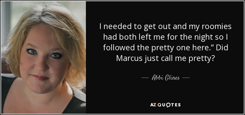 I needed to get out and my roomies had both left me for the night so I followed the pretty one here.” Did Marcus just call me pretty? - Abbi Glines