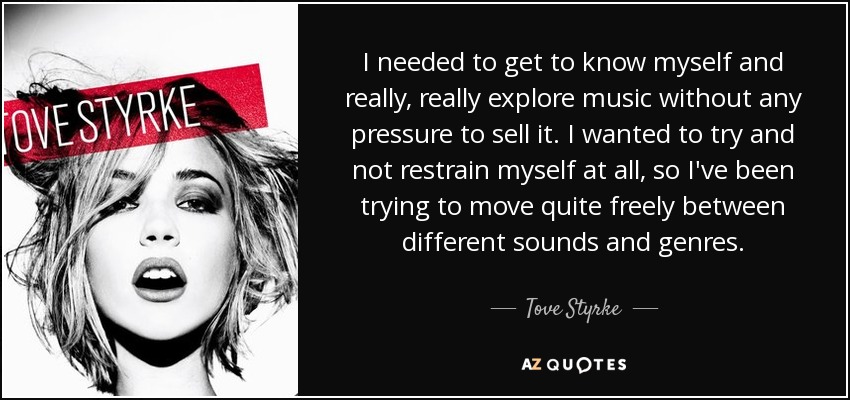 I needed to get to know myself and really, really explore music without any pressure to sell it. I wanted to try and not restrain myself at all, so I've been trying to move quite freely between different sounds and genres. - Tove Styrke