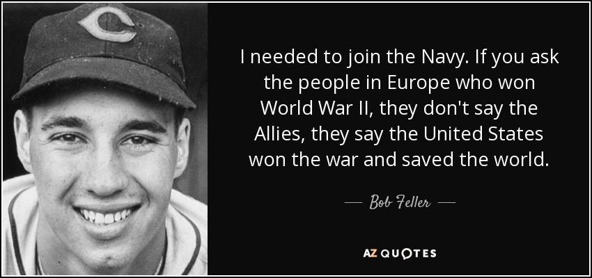 I needed to join the Navy. If you ask the people in Europe who won World War II, they don't say the Allies, they say the United States won the war and saved the world. - Bob Feller