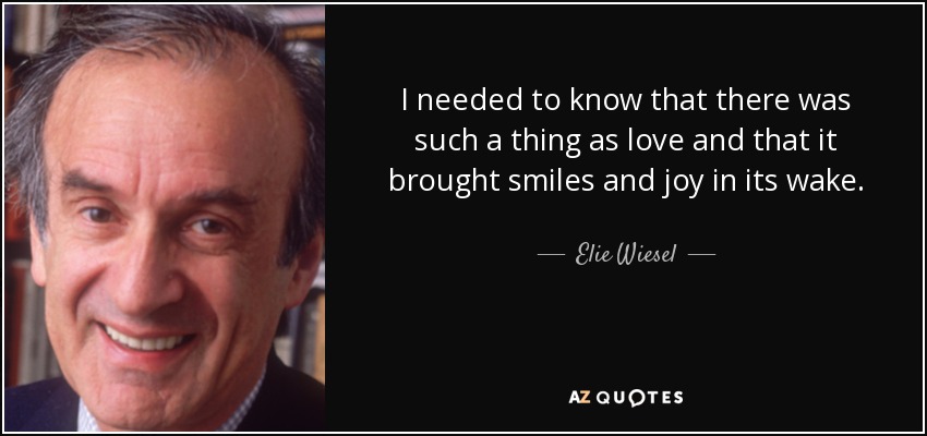 I needed to know that there was such a thing as love and that it brought smiles and joy in its wake. - Elie Wiesel